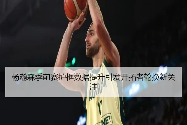 杨瀚森季前赛护框数据提升引发开拓者轮换新关注